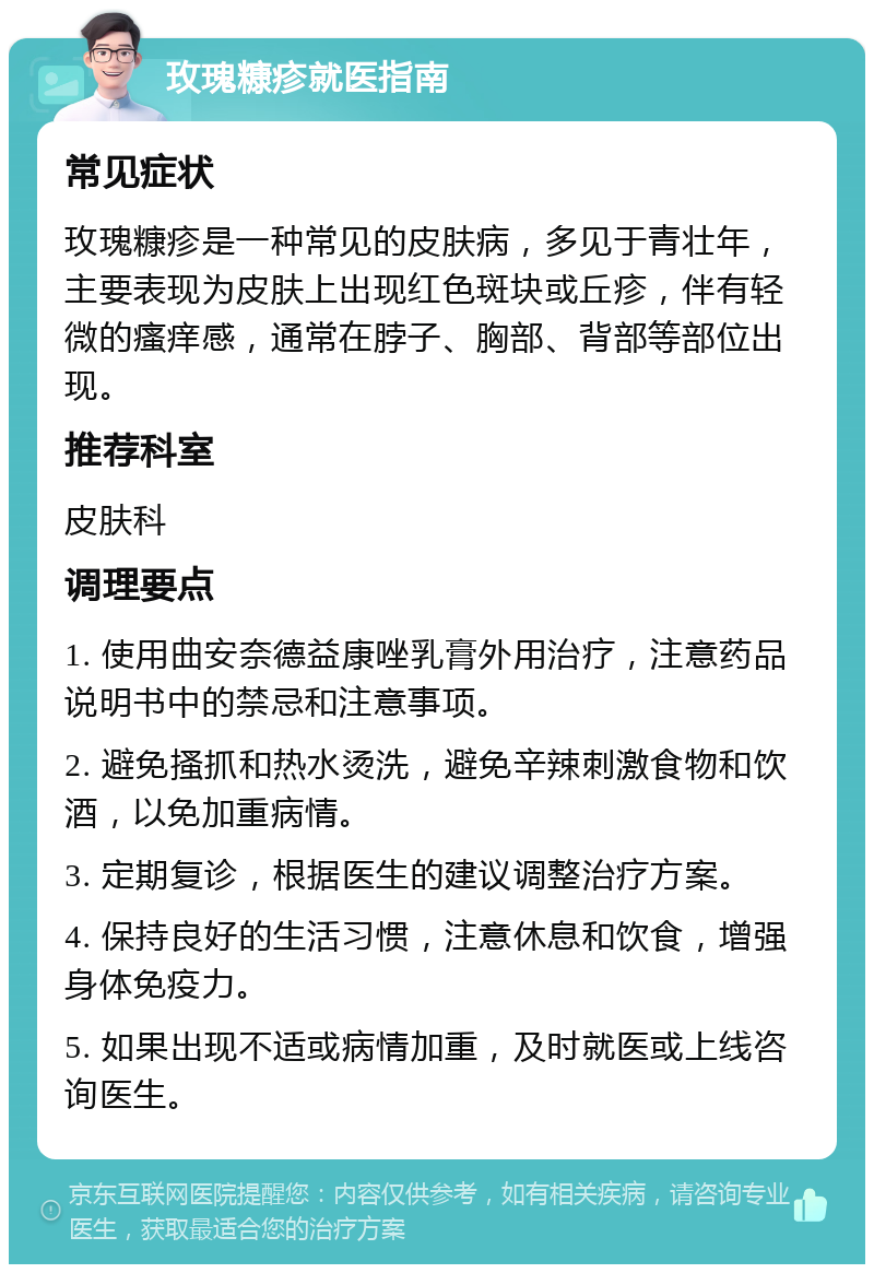 玫瑰糠疹就医指南 常见症状 玫瑰糠疹是一种常见的皮肤病，多见于青壮年，主要表现为皮肤上出现红色斑块或丘疹，伴有轻微的瘙痒感，通常在脖子、胸部、背部等部位出现。 推荐科室 皮肤科 调理要点 1. 使用曲安奈德益康唑乳膏外用治疗，注意药品说明书中的禁忌和注意事项。 2. 避免搔抓和热水烫洗，避免辛辣刺激食物和饮酒，以免加重病情。 3. 定期复诊，根据医生的建议调整治疗方案。 4. 保持良好的生活习惯，注意休息和饮食，增强身体免疫力。 5. 如果出现不适或病情加重，及时就医或上线咨询医生。