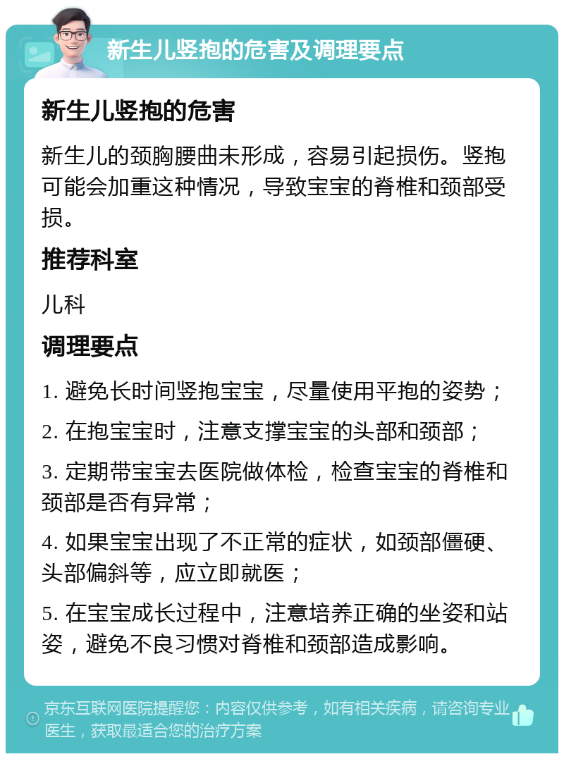 新生儿竖抱的危害及调理要点 新生儿竖抱的危害 新生儿的颈胸腰曲未形成，容易引起损伤。竖抱可能会加重这种情况，导致宝宝的脊椎和颈部受损。 推荐科室 儿科 调理要点 1. 避免长时间竖抱宝宝，尽量使用平抱的姿势； 2. 在抱宝宝时，注意支撑宝宝的头部和颈部； 3. 定期带宝宝去医院做体检，检查宝宝的脊椎和颈部是否有异常； 4. 如果宝宝出现了不正常的症状，如颈部僵硬、头部偏斜等，应立即就医； 5. 在宝宝成长过程中，注意培养正确的坐姿和站姿，避免不良习惯对脊椎和颈部造成影响。