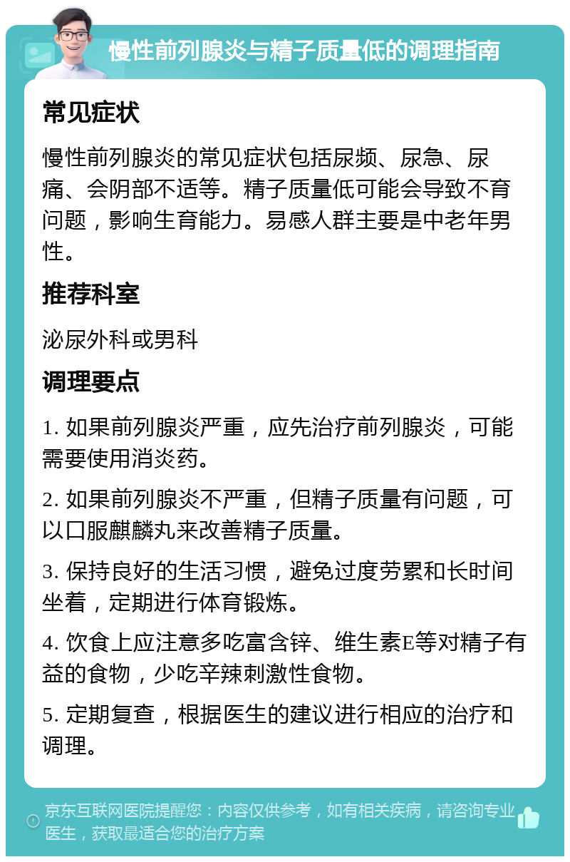 慢性前列腺炎与精子质量低的调理指南 常见症状 慢性前列腺炎的常见症状包括尿频、尿急、尿痛、会阴部不适等。精子质量低可能会导致不育问题，影响生育能力。易感人群主要是中老年男性。 推荐科室 泌尿外科或男科 调理要点 1. 如果前列腺炎严重，应先治疗前列腺炎，可能需要使用消炎药。 2. 如果前列腺炎不严重，但精子质量有问题，可以口服麒麟丸来改善精子质量。 3. 保持良好的生活习惯，避免过度劳累和长时间坐着，定期进行体育锻炼。 4. 饮食上应注意多吃富含锌、维生素E等对精子有益的食物，少吃辛辣刺激性食物。 5. 定期复查，根据医生的建议进行相应的治疗和调理。