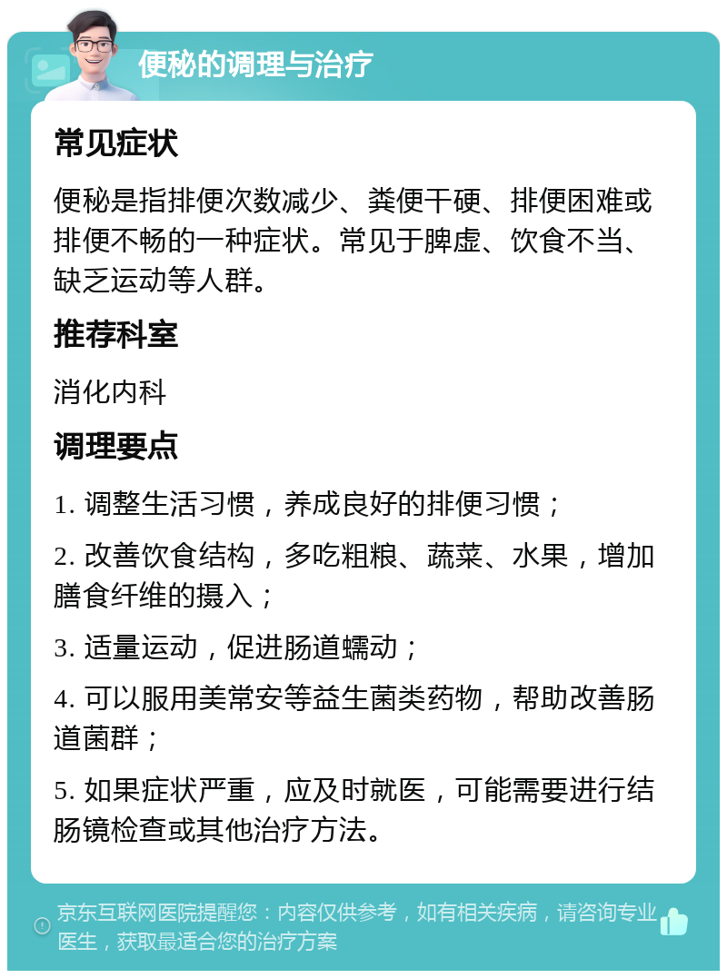 便秘的调理与治疗 常见症状 便秘是指排便次数减少、粪便干硬、排便困难或排便不畅的一种症状。常见于脾虚、饮食不当、缺乏运动等人群。 推荐科室 消化内科 调理要点 1. 调整生活习惯，养成良好的排便习惯； 2. 改善饮食结构，多吃粗粮、蔬菜、水果，增加膳食纤维的摄入； 3. 适量运动，促进肠道蠕动； 4. 可以服用美常安等益生菌类药物，帮助改善肠道菌群； 5. 如果症状严重，应及时就医，可能需要进行结肠镜检查或其他治疗方法。