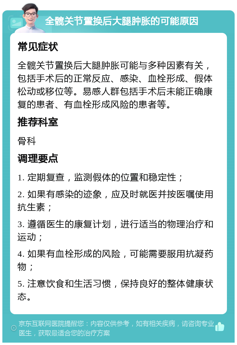 全髋关节置换后大腿肿胀的可能原因 常见症状 全髋关节置换后大腿肿胀可能与多种因素有关，包括手术后的正常反应、感染、血栓形成、假体松动或移位等。易感人群包括手术后未能正确康复的患者、有血栓形成风险的患者等。 推荐科室 骨科 调理要点 1. 定期复查，监测假体的位置和稳定性； 2. 如果有感染的迹象，应及时就医并按医嘱使用抗生素； 3. 遵循医生的康复计划，进行适当的物理治疗和运动； 4. 如果有血栓形成的风险，可能需要服用抗凝药物； 5. 注意饮食和生活习惯，保持良好的整体健康状态。