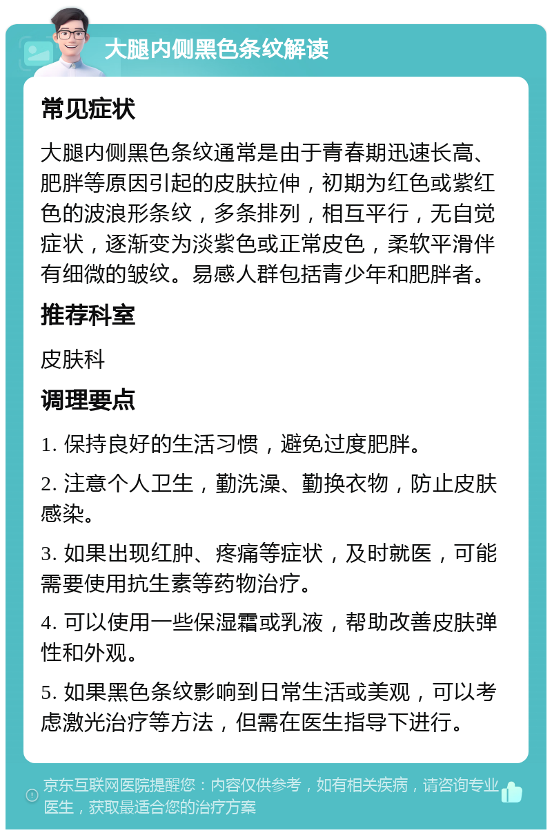 大腿内侧黑色条纹解读 常见症状 大腿内侧黑色条纹通常是由于青春期迅速长高、肥胖等原因引起的皮肤拉伸，初期为红色或紫红色的波浪形条纹，多条排列，相互平行，无自觉症状，逐渐变为淡紫色或正常皮色，柔软平滑伴有细微的皱纹。易感人群包括青少年和肥胖者。 推荐科室 皮肤科 调理要点 1. 保持良好的生活习惯，避免过度肥胖。 2. 注意个人卫生，勤洗澡、勤换衣物，防止皮肤感染。 3. 如果出现红肿、疼痛等症状，及时就医，可能需要使用抗生素等药物治疗。 4. 可以使用一些保湿霜或乳液，帮助改善皮肤弹性和外观。 5. 如果黑色条纹影响到日常生活或美观，可以考虑激光治疗等方法，但需在医生指导下进行。