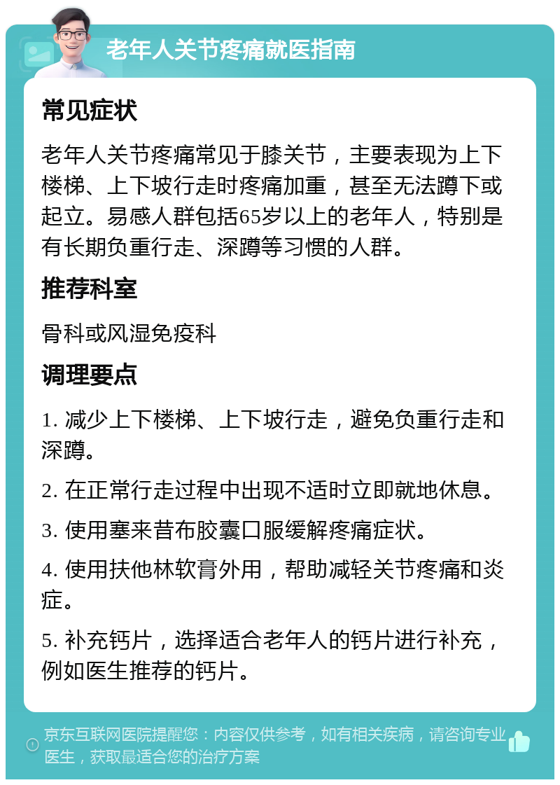 老年人关节疼痛就医指南 常见症状 老年人关节疼痛常见于膝关节，主要表现为上下楼梯、上下坡行走时疼痛加重，甚至无法蹲下或起立。易感人群包括65岁以上的老年人，特别是有长期负重行走、深蹲等习惯的人群。 推荐科室 骨科或风湿免疫科 调理要点 1. 减少上下楼梯、上下坡行走，避免负重行走和深蹲。 2. 在正常行走过程中出现不适时立即就地休息。 3. 使用塞来昔布胶囊口服缓解疼痛症状。 4. 使用扶他林软膏外用，帮助减轻关节疼痛和炎症。 5. 补充钙片，选择适合老年人的钙片进行补充，例如医生推荐的钙片。