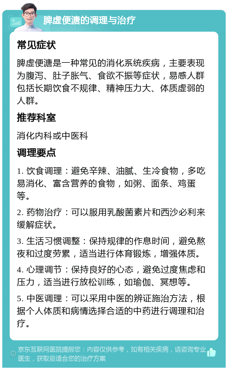 脾虚便溏的调理与治疗 常见症状 脾虚便溏是一种常见的消化系统疾病，主要表现为腹泻、肚子胀气、食欲不振等症状，易感人群包括长期饮食不规律、精神压力大、体质虚弱的人群。 推荐科室 消化内科或中医科 调理要点 1. 饮食调理：避免辛辣、油腻、生冷食物，多吃易消化、富含营养的食物，如粥、面条、鸡蛋等。 2. 药物治疗：可以服用乳酸菌素片和西沙必利来缓解症状。 3. 生活习惯调整：保持规律的作息时间，避免熬夜和过度劳累，适当进行体育锻炼，增强体质。 4. 心理调节：保持良好的心态，避免过度焦虑和压力，适当进行放松训练，如瑜伽、冥想等。 5. 中医调理：可以采用中医的辨证施治方法，根据个人体质和病情选择合适的中药进行调理和治疗。