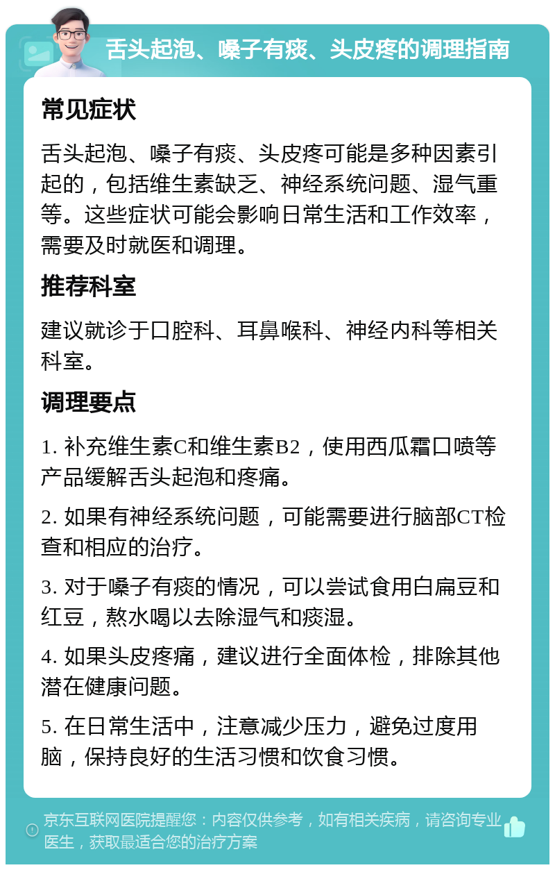 舌头起泡、嗓子有痰、头皮疼的调理指南 常见症状 舌头起泡、嗓子有痰、头皮疼可能是多种因素引起的，包括维生素缺乏、神经系统问题、湿气重等。这些症状可能会影响日常生活和工作效率，需要及时就医和调理。 推荐科室 建议就诊于口腔科、耳鼻喉科、神经内科等相关科室。 调理要点 1. 补充维生素C和维生素B2，使用西瓜霜口喷等产品缓解舌头起泡和疼痛。 2. 如果有神经系统问题，可能需要进行脑部CT检查和相应的治疗。 3. 对于嗓子有痰的情况，可以尝试食用白扁豆和红豆，熬水喝以去除湿气和痰湿。 4. 如果头皮疼痛，建议进行全面体检，排除其他潜在健康问题。 5. 在日常生活中，注意减少压力，避免过度用脑，保持良好的生活习惯和饮食习惯。