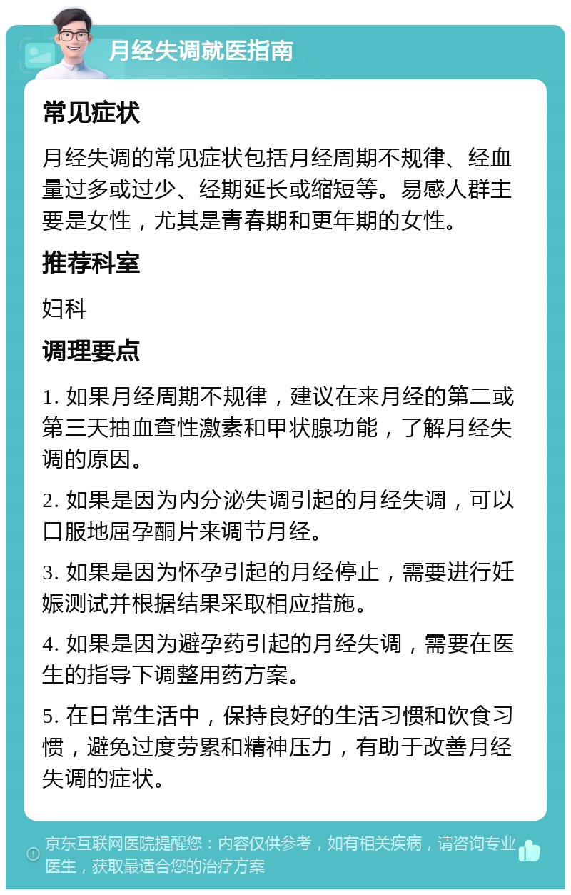 月经失调就医指南 常见症状 月经失调的常见症状包括月经周期不规律、经血量过多或过少、经期延长或缩短等。易感人群主要是女性，尤其是青春期和更年期的女性。 推荐科室 妇科 调理要点 1. 如果月经周期不规律，建议在来月经的第二或第三天抽血查性激素和甲状腺功能，了解月经失调的原因。 2. 如果是因为内分泌失调引起的月经失调，可以口服地屈孕酮片来调节月经。 3. 如果是因为怀孕引起的月经停止，需要进行妊娠测试并根据结果采取相应措施。 4. 如果是因为避孕药引起的月经失调，需要在医生的指导下调整用药方案。 5. 在日常生活中，保持良好的生活习惯和饮食习惯，避免过度劳累和精神压力，有助于改善月经失调的症状。