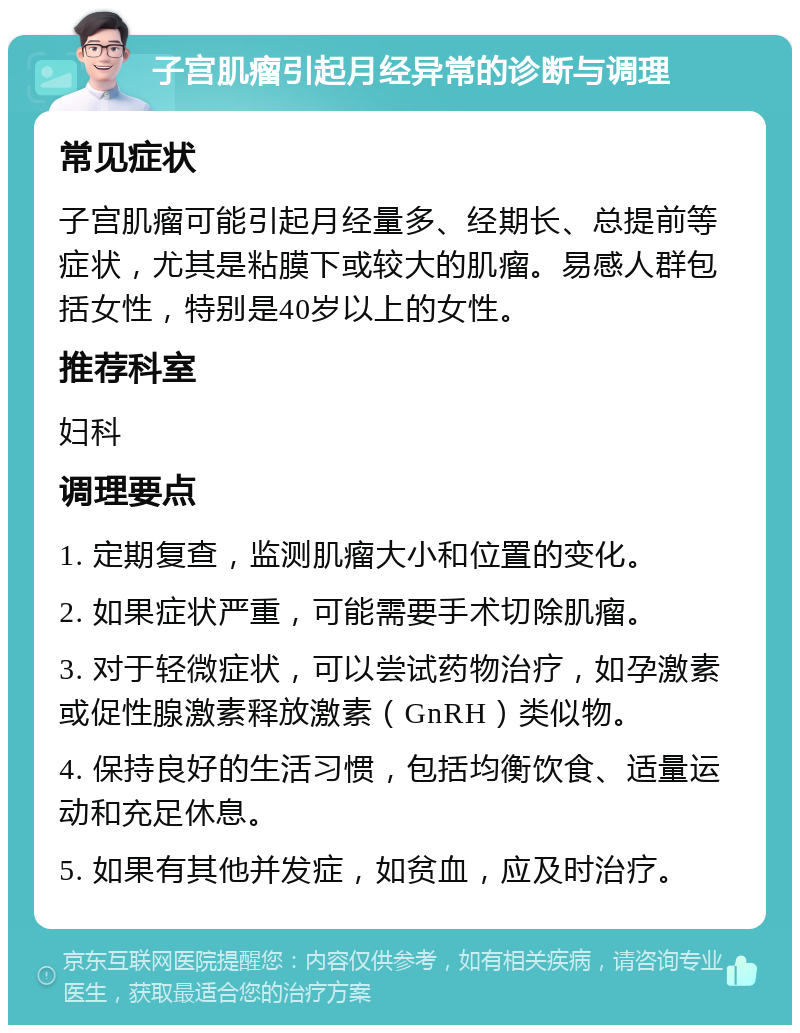 子宫肌瘤引起月经异常的诊断与调理 常见症状 子宫肌瘤可能引起月经量多、经期长、总提前等症状，尤其是粘膜下或较大的肌瘤。易感人群包括女性，特别是40岁以上的女性。 推荐科室 妇科 调理要点 1. 定期复查，监测肌瘤大小和位置的变化。 2. 如果症状严重，可能需要手术切除肌瘤。 3. 对于轻微症状，可以尝试药物治疗，如孕激素或促性腺激素释放激素（GnRH）类似物。 4. 保持良好的生活习惯，包括均衡饮食、适量运动和充足休息。 5. 如果有其他并发症，如贫血，应及时治疗。