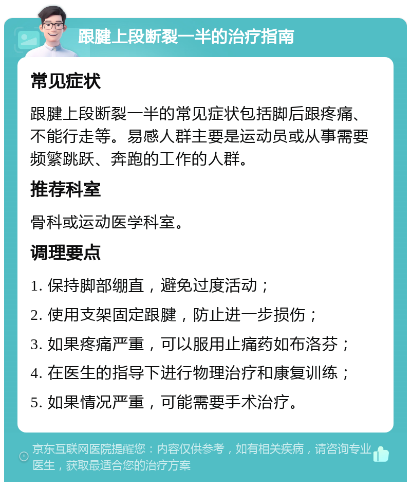 跟腱上段断裂一半的治疗指南 常见症状 跟腱上段断裂一半的常见症状包括脚后跟疼痛、不能行走等。易感人群主要是运动员或从事需要频繁跳跃、奔跑的工作的人群。 推荐科室 骨科或运动医学科室。 调理要点 1. 保持脚部绷直，避免过度活动； 2. 使用支架固定跟腱，防止进一步损伤； 3. 如果疼痛严重，可以服用止痛药如布洛芬； 4. 在医生的指导下进行物理治疗和康复训练； 5. 如果情况严重，可能需要手术治疗。