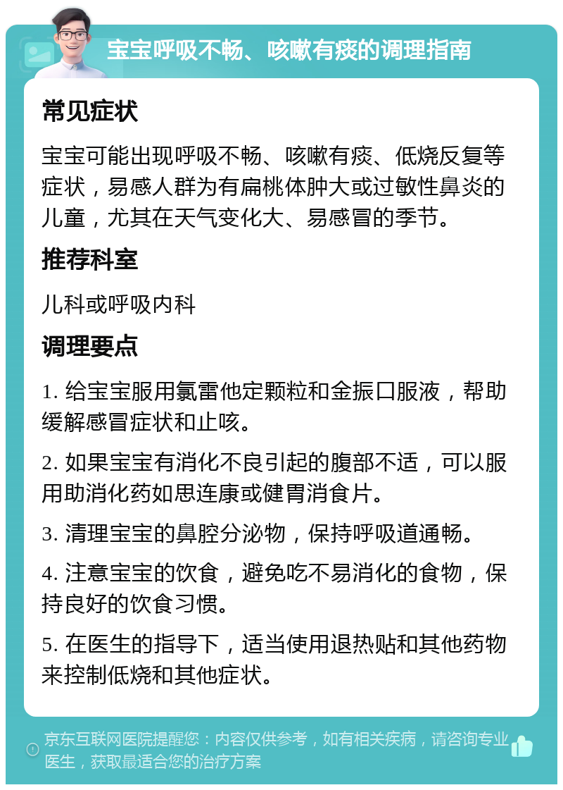 宝宝呼吸不畅、咳嗽有痰的调理指南 常见症状 宝宝可能出现呼吸不畅、咳嗽有痰、低烧反复等症状，易感人群为有扁桃体肿大或过敏性鼻炎的儿童，尤其在天气变化大、易感冒的季节。 推荐科室 儿科或呼吸内科 调理要点 1. 给宝宝服用氯雷他定颗粒和金振口服液，帮助缓解感冒症状和止咳。 2. 如果宝宝有消化不良引起的腹部不适，可以服用助消化药如思连康或健胃消食片。 3. 清理宝宝的鼻腔分泌物，保持呼吸道通畅。 4. 注意宝宝的饮食，避免吃不易消化的食物，保持良好的饮食习惯。 5. 在医生的指导下，适当使用退热贴和其他药物来控制低烧和其他症状。