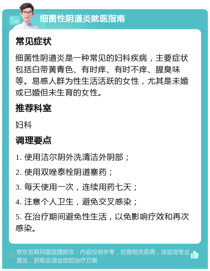 细菌性阴道炎就医指南 常见症状 细菌性阴道炎是一种常见的妇科疾病，主要症状包括白带黄青色、有时痒、有时不痒、腥臭味等。易感人群为性生活活跃的女性，尤其是未婚或已婚但未生育的女性。 推荐科室 妇科 调理要点 1. 使用洁尔阴外洗清洁外阴部； 2. 使用双唑泰栓阴道塞药； 3. 每天使用一次，连续用药七天； 4. 注意个人卫生，避免交叉感染； 5. 在治疗期间避免性生活，以免影响疗效和再次感染。