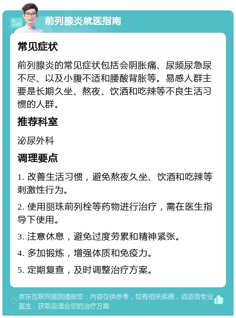 前列腺炎就医指南 常见症状 前列腺炎的常见症状包括会阴胀痛、尿频尿急尿不尽、以及小腹不适和腰酸背胀等。易感人群主要是长期久坐、熬夜、饮酒和吃辣等不良生活习惯的人群。 推荐科室 泌尿外科 调理要点 1. 改善生活习惯，避免熬夜久坐、饮酒和吃辣等刺激性行为。 2. 使用丽珠前列栓等药物进行治疗，需在医生指导下使用。 3. 注意休息，避免过度劳累和精神紧张。 4. 多加锻炼，增强体质和免疫力。 5. 定期复查，及时调整治疗方案。