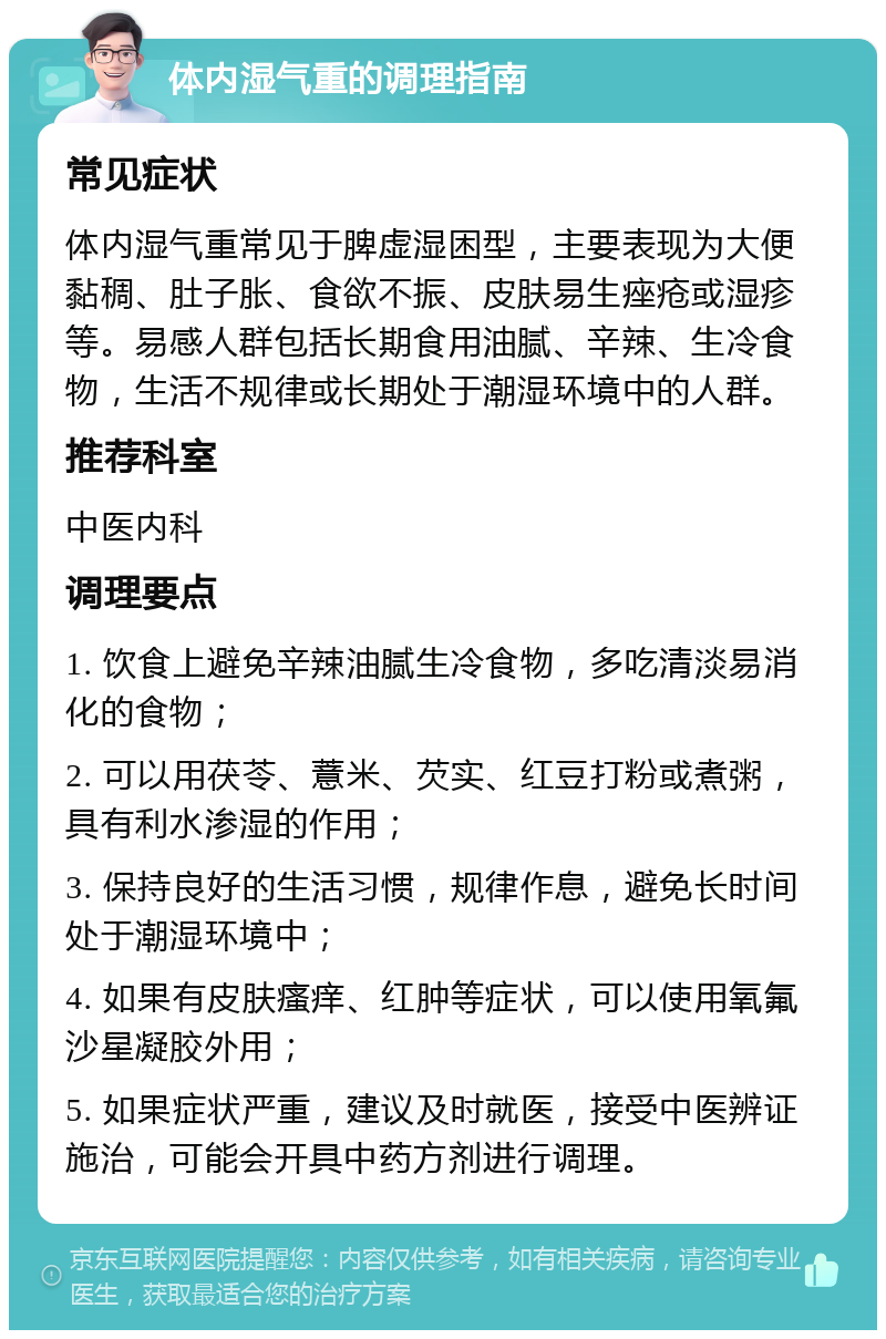 体内湿气重的调理指南 常见症状 体内湿气重常见于脾虚湿困型，主要表现为大便黏稠、肚子胀、食欲不振、皮肤易生痤疮或湿疹等。易感人群包括长期食用油腻、辛辣、生冷食物，生活不规律或长期处于潮湿环境中的人群。 推荐科室 中医内科 调理要点 1. 饮食上避免辛辣油腻生冷食物，多吃清淡易消化的食物； 2. 可以用茯苓、薏米、芡实、红豆打粉或煮粥，具有利水渗湿的作用； 3. 保持良好的生活习惯，规律作息，避免长时间处于潮湿环境中； 4. 如果有皮肤瘙痒、红肿等症状，可以使用氧氟沙星凝胶外用； 5. 如果症状严重，建议及时就医，接受中医辨证施治，可能会开具中药方剂进行调理。