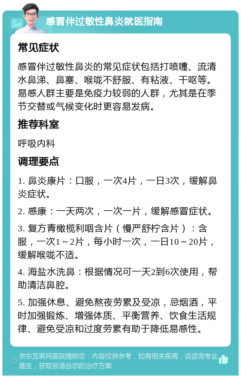 感冒伴过敏性鼻炎就医指南 常见症状 感冒伴过敏性鼻炎的常见症状包括打喷嚏、流清水鼻涕、鼻塞、喉咙不舒服、有粘液、干呕等。易感人群主要是免疫力较弱的人群，尤其是在季节交替或气候变化时更容易发病。 推荐科室 呼吸内科 调理要点 1. 鼻炎康片：口服，一次4片，一日3次，缓解鼻炎症状。 2. 感康：一天两次，一次一片，缓解感冒症状。 3. 复方青橄榄利咽含片（慢严舒柠含片）：含服，一次1～2片，每小时一次，一日10～20片，缓解喉咙不适。 4. 海盐水洗鼻：根据情况可一天2到6次使用，帮助清洁鼻腔。 5. 加强休息、避免熬夜劳累及受凉，忌烟酒，平时加强锻炼、增强体质、平衡营养、饮食生活规律、避免受凉和过度劳累有助于降低易感性。