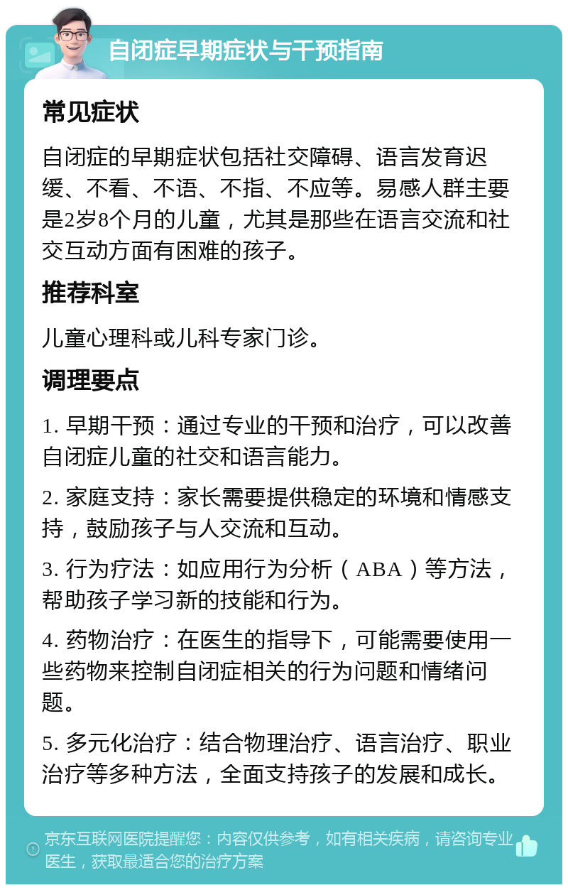 自闭症早期症状与干预指南 常见症状 自闭症的早期症状包括社交障碍、语言发育迟缓、不看、不语、不指、不应等。易感人群主要是2岁8个月的儿童，尤其是那些在语言交流和社交互动方面有困难的孩子。 推荐科室 儿童心理科或儿科专家门诊。 调理要点 1. 早期干预：通过专业的干预和治疗，可以改善自闭症儿童的社交和语言能力。 2. 家庭支持：家长需要提供稳定的环境和情感支持，鼓励孩子与人交流和互动。 3. 行为疗法：如应用行为分析（ABA）等方法，帮助孩子学习新的技能和行为。 4. 药物治疗：在医生的指导下，可能需要使用一些药物来控制自闭症相关的行为问题和情绪问题。 5. 多元化治疗：结合物理治疗、语言治疗、职业治疗等多种方法，全面支持孩子的发展和成长。