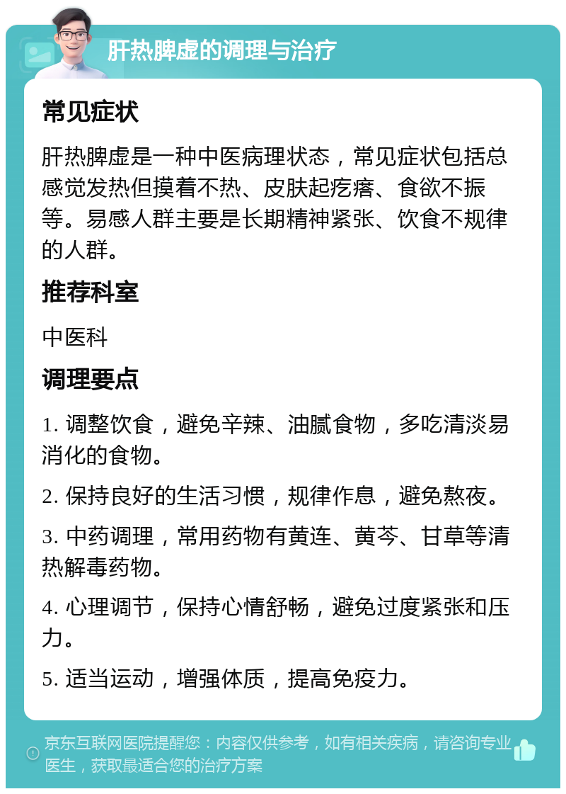 肝热脾虚的调理与治疗 常见症状 肝热脾虚是一种中医病理状态，常见症状包括总感觉发热但摸着不热、皮肤起疙瘩、食欲不振等。易感人群主要是长期精神紧张、饮食不规律的人群。 推荐科室 中医科 调理要点 1. 调整饮食，避免辛辣、油腻食物，多吃清淡易消化的食物。 2. 保持良好的生活习惯，规律作息，避免熬夜。 3. 中药调理，常用药物有黄连、黄芩、甘草等清热解毒药物。 4. 心理调节，保持心情舒畅，避免过度紧张和压力。 5. 适当运动，增强体质，提高免疫力。