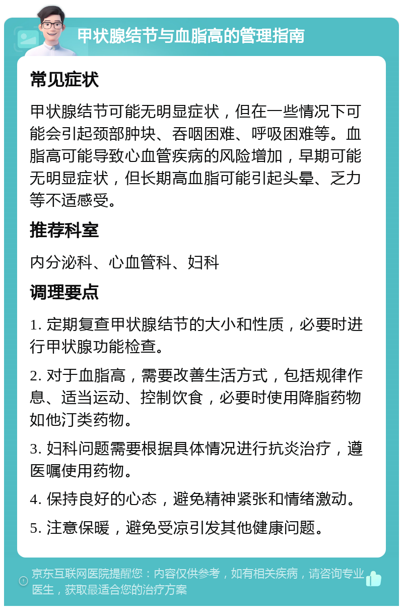 甲状腺结节与血脂高的管理指南 常见症状 甲状腺结节可能无明显症状，但在一些情况下可能会引起颈部肿块、吞咽困难、呼吸困难等。血脂高可能导致心血管疾病的风险增加，早期可能无明显症状，但长期高血脂可能引起头晕、乏力等不适感受。 推荐科室 内分泌科、心血管科、妇科 调理要点 1. 定期复查甲状腺结节的大小和性质，必要时进行甲状腺功能检查。 2. 对于血脂高，需要改善生活方式，包括规律作息、适当运动、控制饮食，必要时使用降脂药物如他汀类药物。 3. 妇科问题需要根据具体情况进行抗炎治疗，遵医嘱使用药物。 4. 保持良好的心态，避免精神紧张和情绪激动。 5. 注意保暖，避免受凉引发其他健康问题。