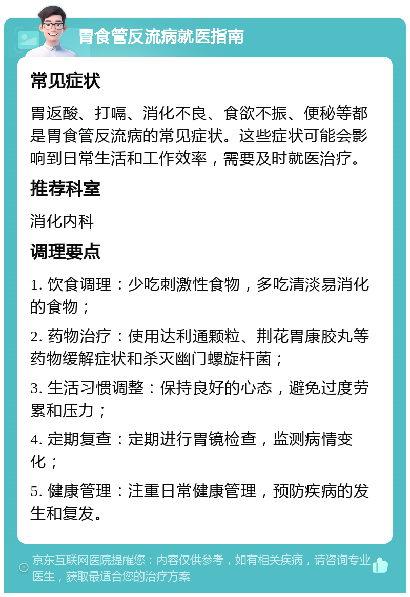 胃食管反流病就医指南 常见症状 胃返酸、打嗝、消化不良、食欲不振、便秘等都是胃食管反流病的常见症状。这些症状可能会影响到日常生活和工作效率，需要及时就医治疗。 推荐科室 消化内科 调理要点 1. 饮食调理：少吃刺激性食物，多吃清淡易消化的食物； 2. 药物治疗：使用达利通颗粒、荆花胃康胶丸等药物缓解症状和杀灭幽门螺旋杆菌； 3. 生活习惯调整：保持良好的心态，避免过度劳累和压力； 4. 定期复查：定期进行胃镜检查，监测病情变化； 5. 健康管理：注重日常健康管理，预防疾病的发生和复发。