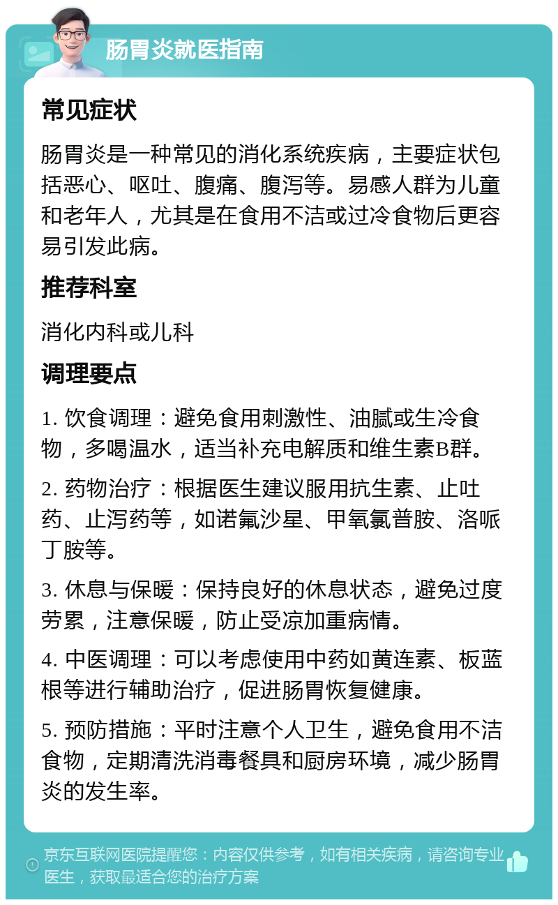 肠胃炎就医指南 常见症状 肠胃炎是一种常见的消化系统疾病，主要症状包括恶心、呕吐、腹痛、腹泻等。易感人群为儿童和老年人，尤其是在食用不洁或过冷食物后更容易引发此病。 推荐科室 消化内科或儿科 调理要点 1. 饮食调理：避免食用刺激性、油腻或生冷食物，多喝温水，适当补充电解质和维生素B群。 2. 药物治疗：根据医生建议服用抗生素、止吐药、止泻药等，如诺氟沙星、甲氧氯普胺、洛哌丁胺等。 3. 休息与保暖：保持良好的休息状态，避免过度劳累，注意保暖，防止受凉加重病情。 4. 中医调理：可以考虑使用中药如黄连素、板蓝根等进行辅助治疗，促进肠胃恢复健康。 5. 预防措施：平时注意个人卫生，避免食用不洁食物，定期清洗消毒餐具和厨房环境，减少肠胃炎的发生率。