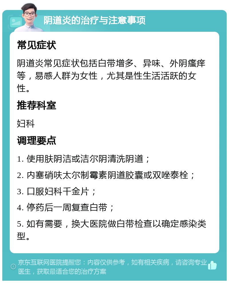 阴道炎的治疗与注意事项 常见症状 阴道炎常见症状包括白带增多、异味、外阴瘙痒等，易感人群为女性，尤其是性生活活跃的女性。 推荐科室 妇科 调理要点 1. 使用肤阴洁或洁尔阴清洗阴道； 2. 内塞硝呋太尔制霉素阴道胶囊或双唑泰栓； 3. 口服妇科千金片； 4. 停药后一周复查白带； 5. 如有需要，换大医院做白带检查以确定感染类型。