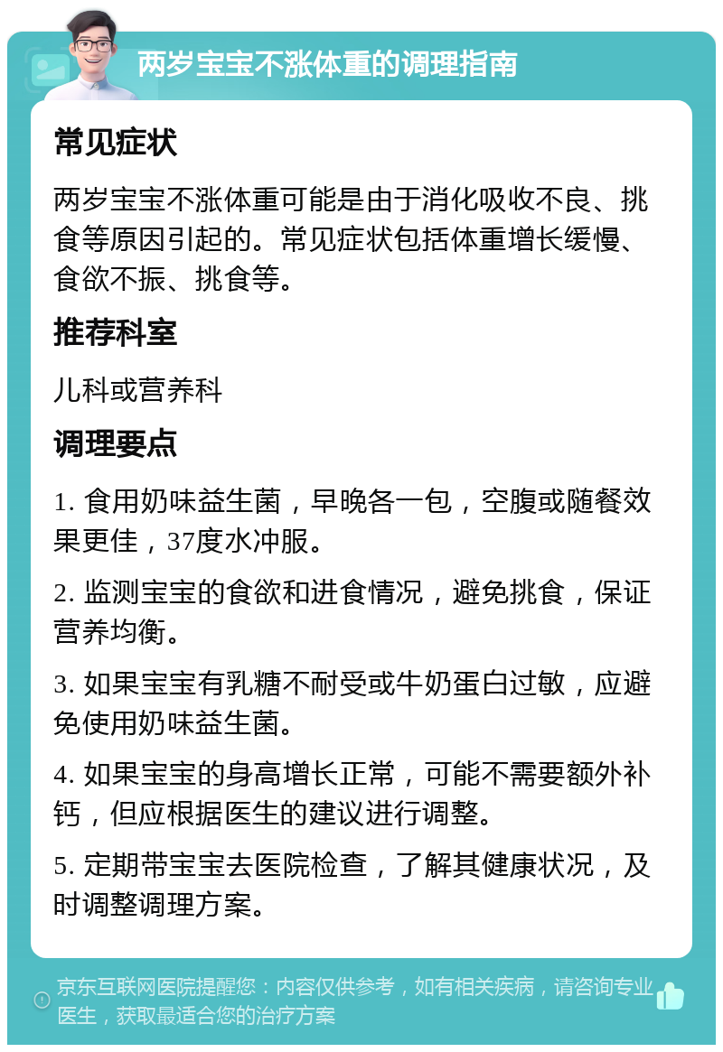 两岁宝宝不涨体重的调理指南 常见症状 两岁宝宝不涨体重可能是由于消化吸收不良、挑食等原因引起的。常见症状包括体重增长缓慢、食欲不振、挑食等。 推荐科室 儿科或营养科 调理要点 1. 食用奶味益生菌，早晚各一包，空腹或随餐效果更佳，37度水冲服。 2. 监测宝宝的食欲和进食情况，避免挑食，保证营养均衡。 3. 如果宝宝有乳糖不耐受或牛奶蛋白过敏，应避免使用奶味益生菌。 4. 如果宝宝的身高增长正常，可能不需要额外补钙，但应根据医生的建议进行调整。 5. 定期带宝宝去医院检查，了解其健康状况，及时调整调理方案。