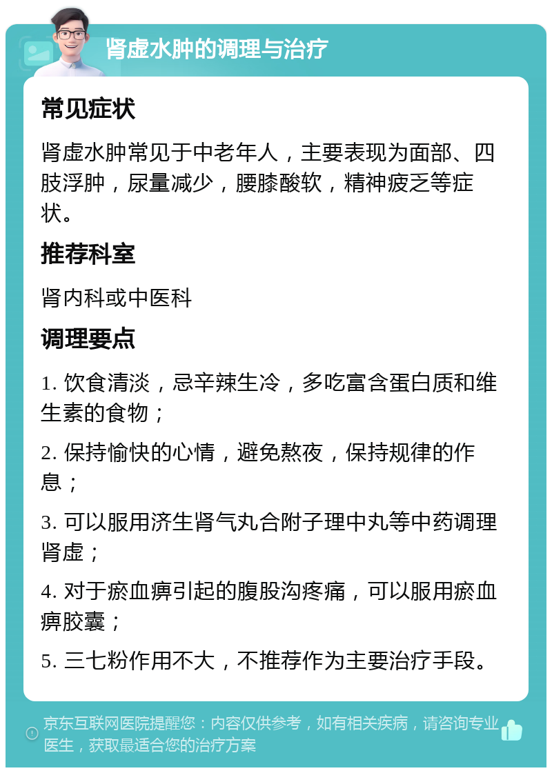 肾虚水肿的调理与治疗 常见症状 肾虚水肿常见于中老年人，主要表现为面部、四肢浮肿，尿量减少，腰膝酸软，精神疲乏等症状。 推荐科室 肾内科或中医科 调理要点 1. 饮食清淡，忌辛辣生冷，多吃富含蛋白质和维生素的食物； 2. 保持愉快的心情，避免熬夜，保持规律的作息； 3. 可以服用济生肾气丸合附子理中丸等中药调理肾虚； 4. 对于瘀血痹引起的腹股沟疼痛，可以服用瘀血痹胶囊； 5. 三七粉作用不大，不推荐作为主要治疗手段。