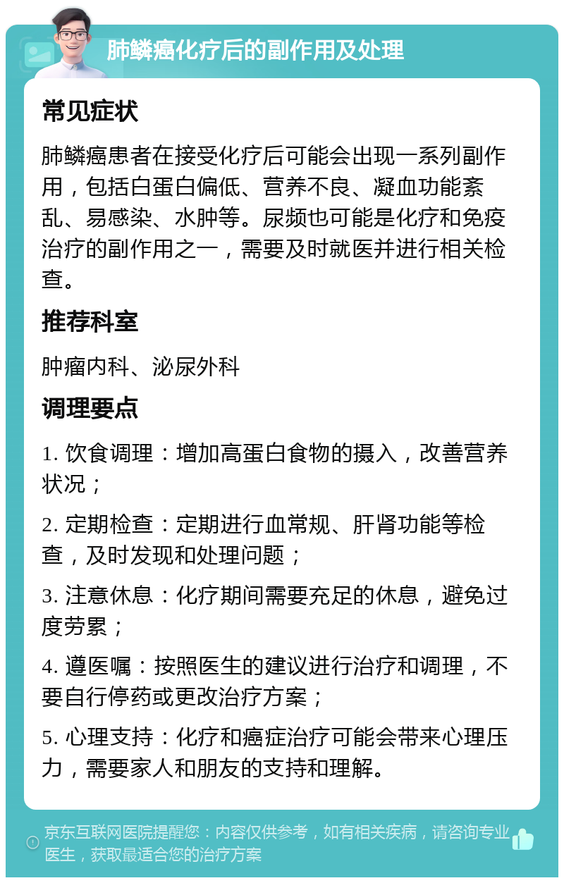 肺鳞癌化疗后的副作用及处理 常见症状 肺鳞癌患者在接受化疗后可能会出现一系列副作用，包括白蛋白偏低、营养不良、凝血功能紊乱、易感染、水肿等。尿频也可能是化疗和免疫治疗的副作用之一，需要及时就医并进行相关检查。 推荐科室 肿瘤内科、泌尿外科 调理要点 1. 饮食调理：增加高蛋白食物的摄入，改善营养状况； 2. 定期检查：定期进行血常规、肝肾功能等检查，及时发现和处理问题； 3. 注意休息：化疗期间需要充足的休息，避免过度劳累； 4. 遵医嘱：按照医生的建议进行治疗和调理，不要自行停药或更改治疗方案； 5. 心理支持：化疗和癌症治疗可能会带来心理压力，需要家人和朋友的支持和理解。