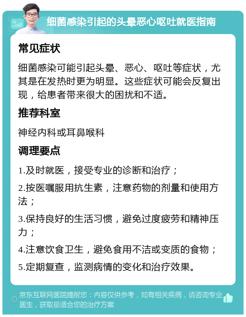 细菌感染引起的头晕恶心呕吐就医指南 常见症状 细菌感染可能引起头晕、恶心、呕吐等症状，尤其是在发热时更为明显。这些症状可能会反复出现，给患者带来很大的困扰和不适。 推荐科室 神经内科或耳鼻喉科 调理要点 1.及时就医，接受专业的诊断和治疗； 2.按医嘱服用抗生素，注意药物的剂量和使用方法； 3.保持良好的生活习惯，避免过度疲劳和精神压力； 4.注意饮食卫生，避免食用不洁或变质的食物； 5.定期复查，监测病情的变化和治疗效果。