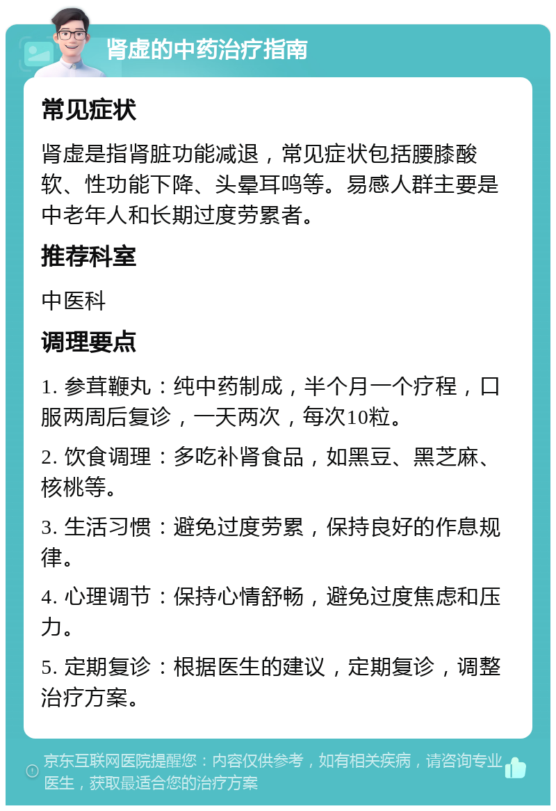 肾虚的中药治疗指南 常见症状 肾虚是指肾脏功能减退，常见症状包括腰膝酸软、性功能下降、头晕耳鸣等。易感人群主要是中老年人和长期过度劳累者。 推荐科室 中医科 调理要点 1. 参茸鞭丸：纯中药制成，半个月一个疗程，口服两周后复诊，一天两次，每次10粒。 2. 饮食调理：多吃补肾食品，如黑豆、黑芝麻、核桃等。 3. 生活习惯：避免过度劳累，保持良好的作息规律。 4. 心理调节：保持心情舒畅，避免过度焦虑和压力。 5. 定期复诊：根据医生的建议，定期复诊，调整治疗方案。