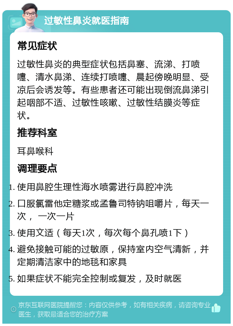 过敏性鼻炎就医指南 常见症状 过敏性鼻炎的典型症状包括鼻塞、流涕、打喷嚏、清水鼻涕、连续打喷嚏、晨起傍晚明显、受凉后会诱发等。有些患者还可能出现倒流鼻涕引起咽部不适、过敏性咳嗽、过敏性结膜炎等症状。 推荐科室 耳鼻喉科 调理要点 使用鼻腔生理性海水喷雾进行鼻腔冲洗 口服氯雷他定糖浆或孟鲁司特钠咀嚼片，每天一次， 一次一片 使用文适（每天1次，每次每个鼻孔喷1下） 避免接触可能的过敏原，保持室内空气清新，并定期清洁家中的地毯和家具 如果症状不能完全控制或复发，及时就医