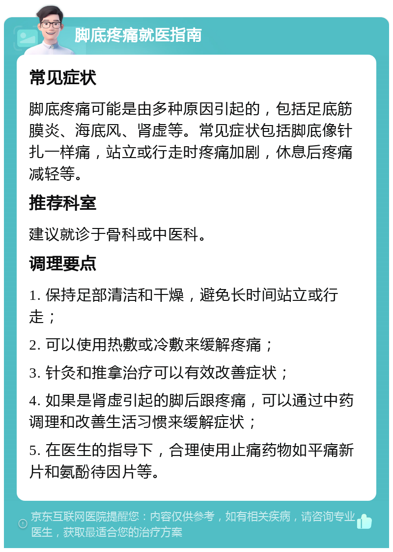 脚底疼痛就医指南 常见症状 脚底疼痛可能是由多种原因引起的，包括足底筋膜炎、海底风、肾虚等。常见症状包括脚底像针扎一样痛，站立或行走时疼痛加剧，休息后疼痛减轻等。 推荐科室 建议就诊于骨科或中医科。 调理要点 1. 保持足部清洁和干燥，避免长时间站立或行走； 2. 可以使用热敷或冷敷来缓解疼痛； 3. 针灸和推拿治疗可以有效改善症状； 4. 如果是肾虚引起的脚后跟疼痛，可以通过中药调理和改善生活习惯来缓解症状； 5. 在医生的指导下，合理使用止痛药物如平痛新片和氨酚待因片等。