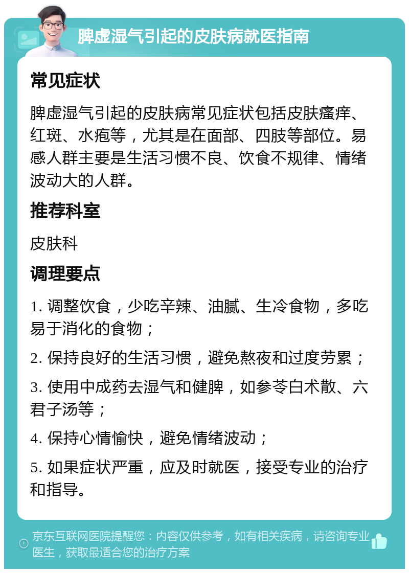 脾虚湿气引起的皮肤病就医指南 常见症状 脾虚湿气引起的皮肤病常见症状包括皮肤瘙痒、红斑、水疱等，尤其是在面部、四肢等部位。易感人群主要是生活习惯不良、饮食不规律、情绪波动大的人群。 推荐科室 皮肤科 调理要点 1. 调整饮食，少吃辛辣、油腻、生冷食物，多吃易于消化的食物； 2. 保持良好的生活习惯，避免熬夜和过度劳累； 3. 使用中成药去湿气和健脾，如参苓白术散、六君子汤等； 4. 保持心情愉快，避免情绪波动； 5. 如果症状严重，应及时就医，接受专业的治疗和指导。