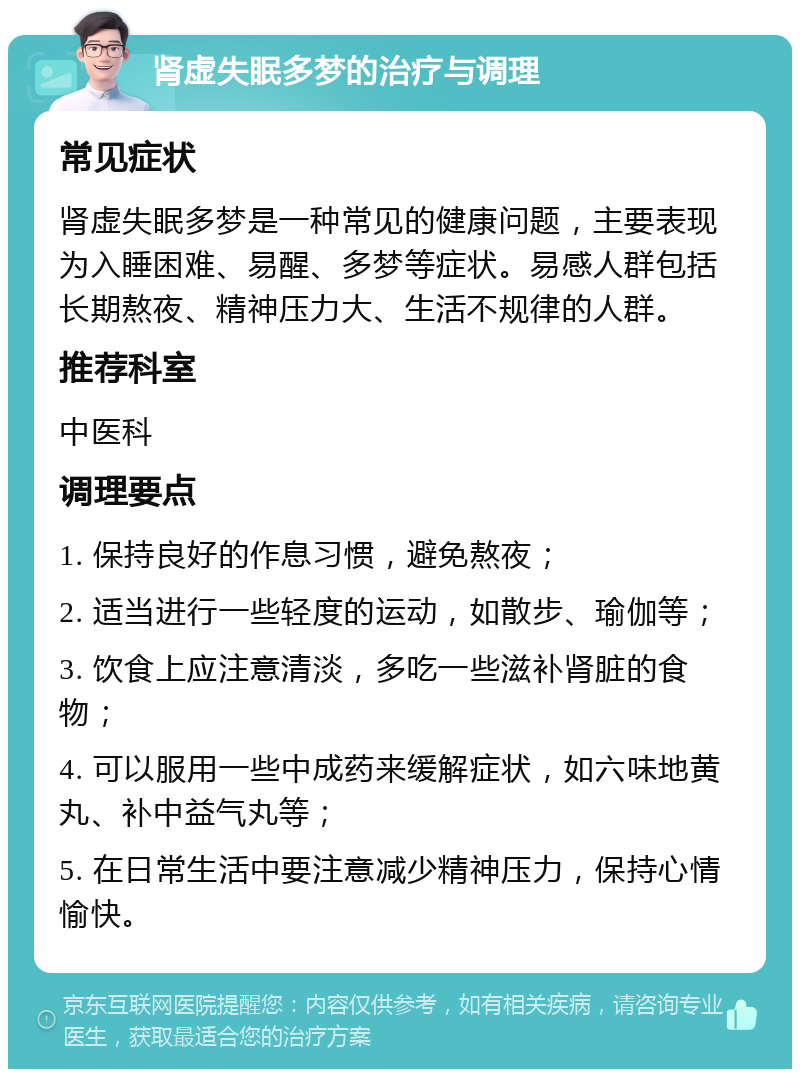 肾虚失眠多梦的治疗与调理 常见症状 肾虚失眠多梦是一种常见的健康问题，主要表现为入睡困难、易醒、多梦等症状。易感人群包括长期熬夜、精神压力大、生活不规律的人群。 推荐科室 中医科 调理要点 1. 保持良好的作息习惯，避免熬夜； 2. 适当进行一些轻度的运动，如散步、瑜伽等； 3. 饮食上应注意清淡，多吃一些滋补肾脏的食物； 4. 可以服用一些中成药来缓解症状，如六味地黄丸、补中益气丸等； 5. 在日常生活中要注意减少精神压力，保持心情愉快。