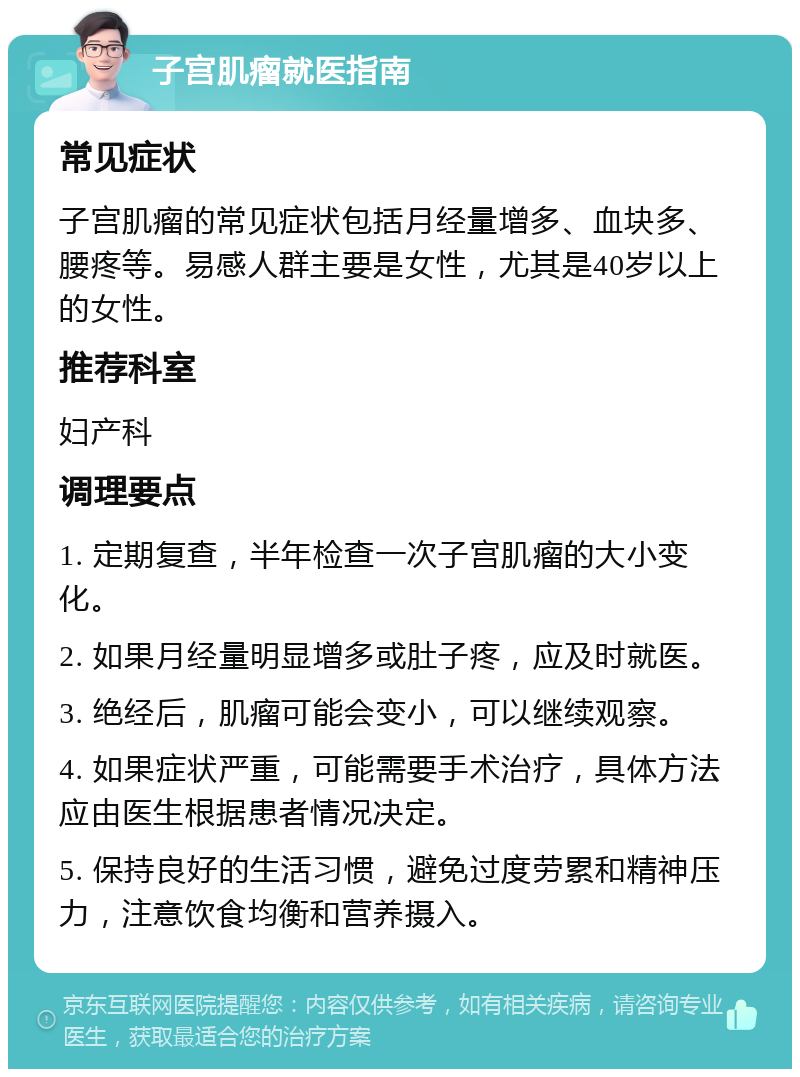 子宫肌瘤就医指南 常见症状 子宫肌瘤的常见症状包括月经量增多、血块多、腰疼等。易感人群主要是女性，尤其是40岁以上的女性。 推荐科室 妇产科 调理要点 1. 定期复查，半年检查一次子宫肌瘤的大小变化。 2. 如果月经量明显增多或肚子疼，应及时就医。 3. 绝经后，肌瘤可能会变小，可以继续观察。 4. 如果症状严重，可能需要手术治疗，具体方法应由医生根据患者情况决定。 5. 保持良好的生活习惯，避免过度劳累和精神压力，注意饮食均衡和营养摄入。