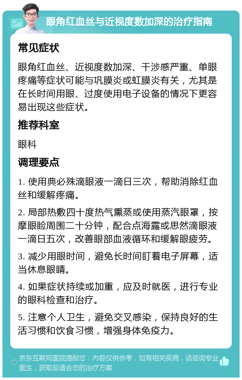 眼角红血丝与近视度数加深的治疗指南 常见症状 眼角红血丝、近视度数加深、干涉感严重、单眼疼痛等症状可能与巩膜炎或虹膜炎有关，尤其是在长时间用眼、过度使用电子设备的情况下更容易出现这些症状。 推荐科室 眼科 调理要点 1. 使用典必殊滴眼液一滴日三次，帮助消除红血丝和缓解疼痛。 2. 局部热敷四十度热气熏蒸或使用蒸汽眼罩，按摩眼睑周围二十分钟，配合点海露或思然滴眼液一滴日五次，改善眼部血液循环和缓解眼疲劳。 3. 减少用眼时间，避免长时间盯着电子屏幕，适当休息眼睛。 4. 如果症状持续或加重，应及时就医，进行专业的眼科检查和治疗。 5. 注意个人卫生，避免交叉感染，保持良好的生活习惯和饮食习惯，增强身体免疫力。