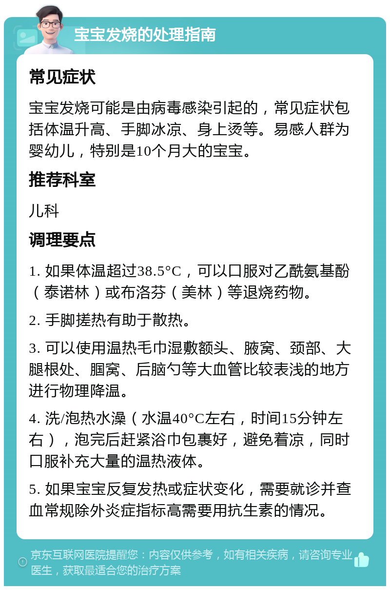 宝宝发烧的处理指南 常见症状 宝宝发烧可能是由病毒感染引起的，常见症状包括体温升高、手脚冰凉、身上烫等。易感人群为婴幼儿，特别是10个月大的宝宝。 推荐科室 儿科 调理要点 1. 如果体温超过38.5°C，可以口服对乙酰氨基酚（泰诺林）或布洛芬（美林）等退烧药物。 2. 手脚搓热有助于散热。 3. 可以使用温热毛巾湿敷额头、腋窝、颈部、大腿根处、腘窝、后脑勺等大血管比较表浅的地方进行物理降温。 4. 洗/泡热水澡（水温40°C左右，时间15分钟左右），泡完后赶紧浴巾包裹好，避免着凉，同时口服补充大量的温热液体。 5. 如果宝宝反复发热或症状变化，需要就诊并查血常规除外炎症指标高需要用抗生素的情况。