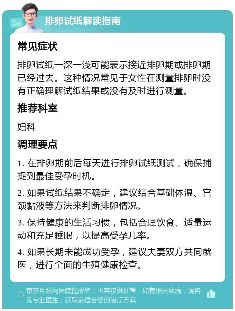 排卵试纸解读指南 常见症状 排卵试纸一深一浅可能表示接近排卵期或排卵期已经过去。这种情况常见于女性在测量排卵时没有正确理解试纸结果或没有及时进行测量。 推荐科室 妇科 调理要点 1. 在排卵期前后每天进行排卵试纸测试，确保捕捉到最佳受孕时机。 2. 如果试纸结果不确定，建议结合基础体温、宫颈黏液等方法来判断排卵情况。 3. 保持健康的生活习惯，包括合理饮食、适量运动和充足睡眠，以提高受孕几率。 4. 如果长期未能成功受孕，建议夫妻双方共同就医，进行全面的生殖健康检查。