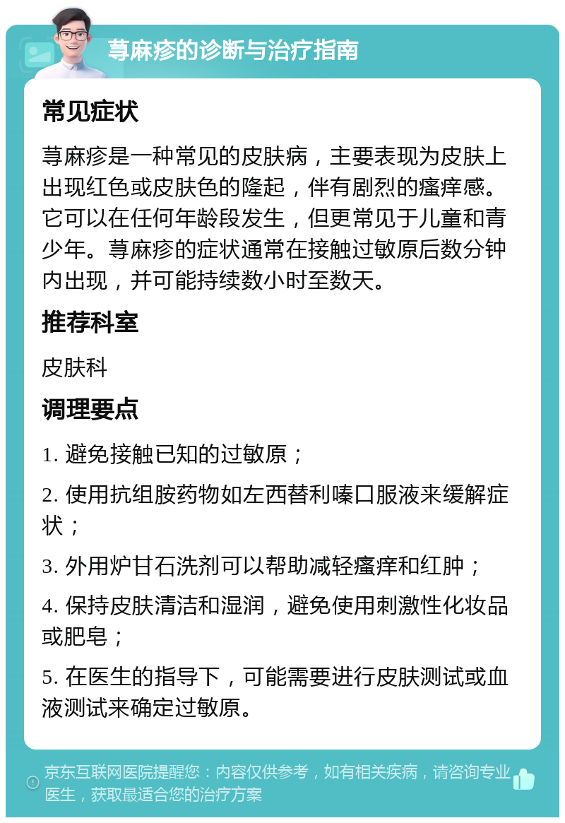 荨麻疹的诊断与治疗指南 常见症状 荨麻疹是一种常见的皮肤病，主要表现为皮肤上出现红色或皮肤色的隆起，伴有剧烈的瘙痒感。它可以在任何年龄段发生，但更常见于儿童和青少年。荨麻疹的症状通常在接触过敏原后数分钟内出现，并可能持续数小时至数天。 推荐科室 皮肤科 调理要点 1. 避免接触已知的过敏原； 2. 使用抗组胺药物如左西替利嗪口服液来缓解症状； 3. 外用炉甘石洗剂可以帮助减轻瘙痒和红肿； 4. 保持皮肤清洁和湿润，避免使用刺激性化妆品或肥皂； 5. 在医生的指导下，可能需要进行皮肤测试或血液测试来确定过敏原。