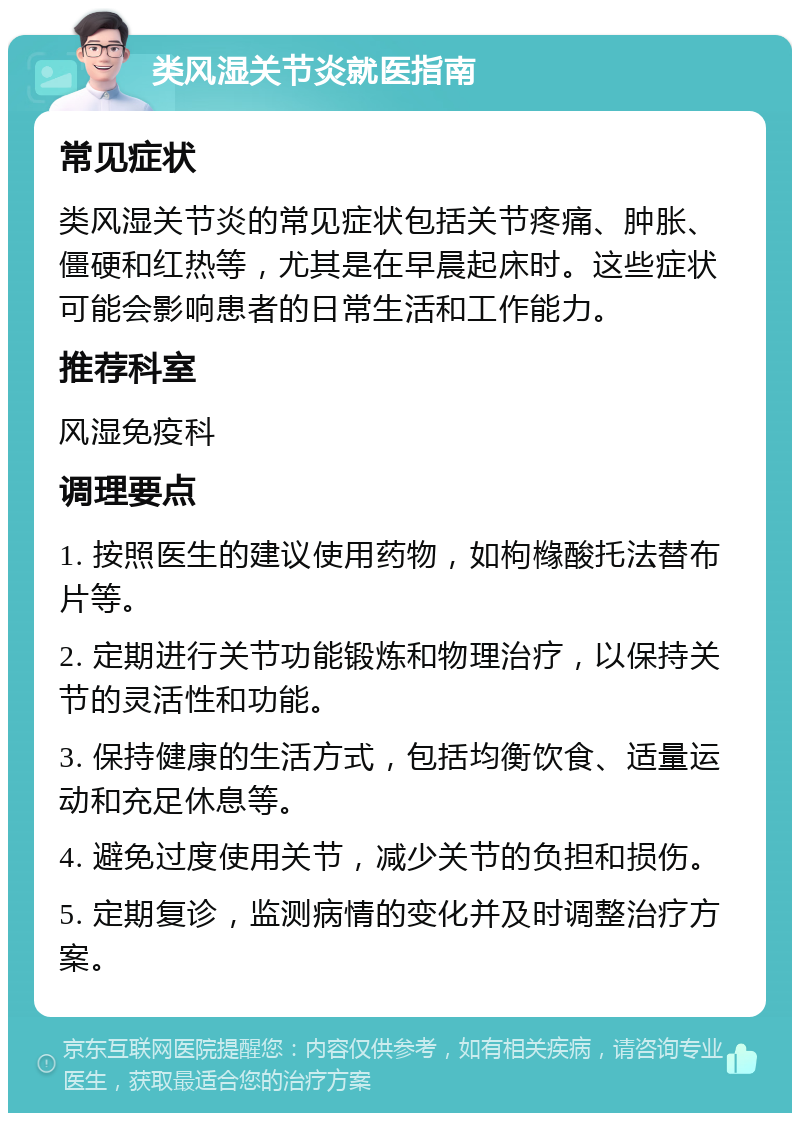 类风湿关节炎就医指南 常见症状 类风湿关节炎的常见症状包括关节疼痛、肿胀、僵硬和红热等，尤其是在早晨起床时。这些症状可能会影响患者的日常生活和工作能力。 推荐科室 风湿免疫科 调理要点 1. 按照医生的建议使用药物，如枸橼酸托法替布片等。 2. 定期进行关节功能锻炼和物理治疗，以保持关节的灵活性和功能。 3. 保持健康的生活方式，包括均衡饮食、适量运动和充足休息等。 4. 避免过度使用关节，减少关节的负担和损伤。 5. 定期复诊，监测病情的变化并及时调整治疗方案。