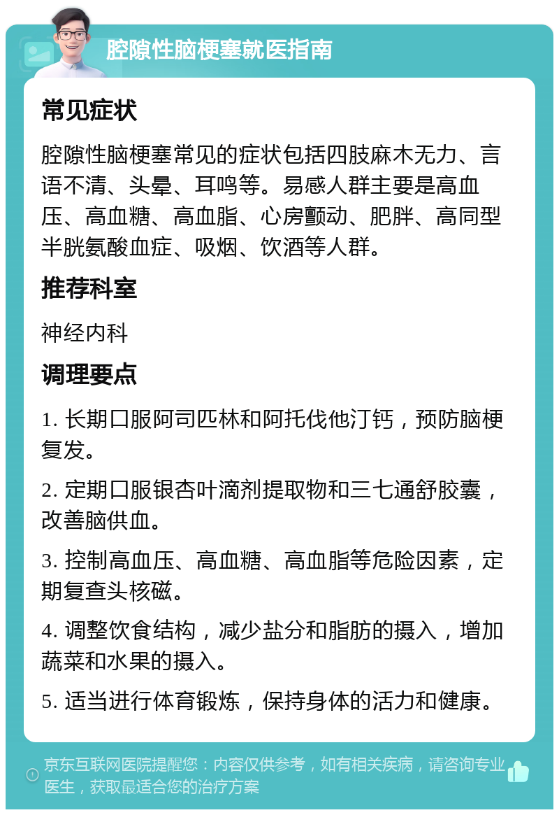 腔隙性脑梗塞就医指南 常见症状 腔隙性脑梗塞常见的症状包括四肢麻木无力、言语不清、头晕、耳鸣等。易感人群主要是高血压、高血糖、高血脂、心房颤动、肥胖、高同型半胱氨酸血症、吸烟、饮酒等人群。 推荐科室 神经内科 调理要点 1. 长期口服阿司匹林和阿托伐他汀钙，预防脑梗复发。 2. 定期口服银杏叶滴剂提取物和三七通舒胶囊，改善脑供血。 3. 控制高血压、高血糖、高血脂等危险因素，定期复查头核磁。 4. 调整饮食结构，减少盐分和脂肪的摄入，增加蔬菜和水果的摄入。 5. 适当进行体育锻炼，保持身体的活力和健康。