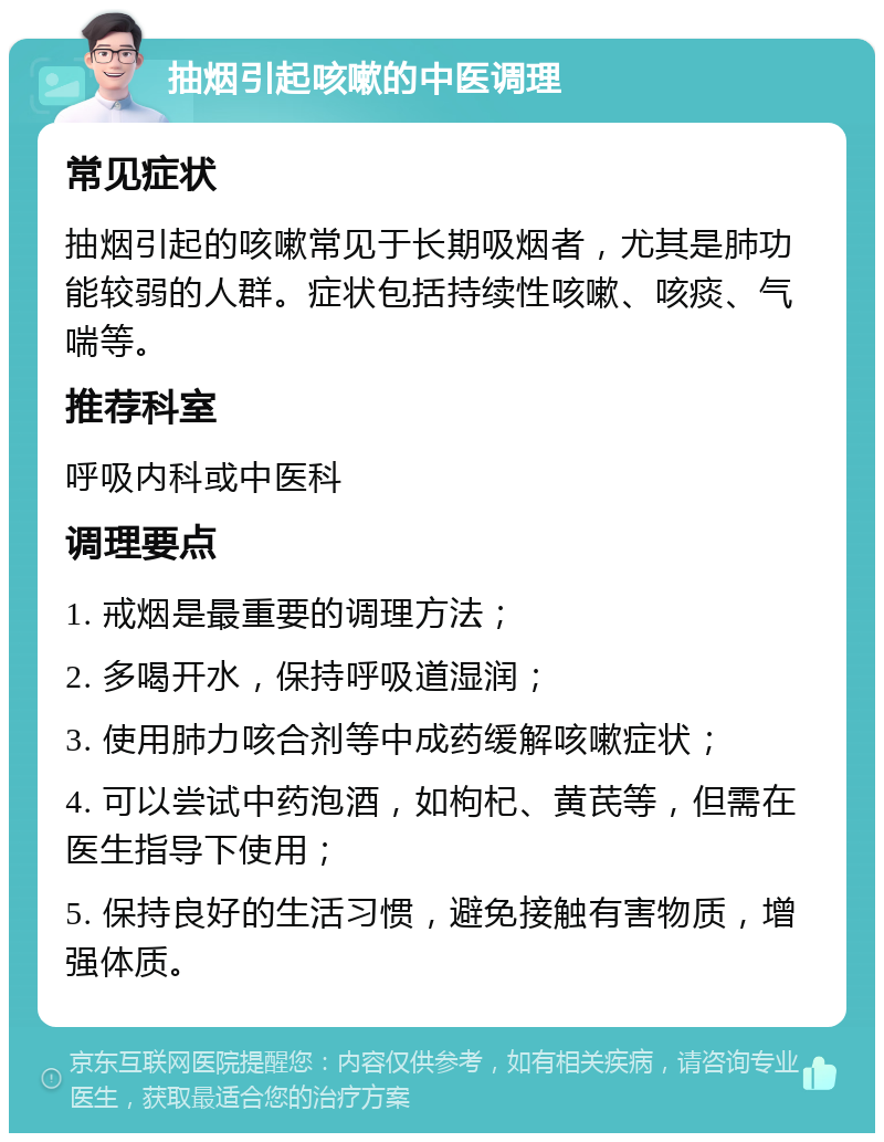 抽烟引起咳嗽的中医调理 常见症状 抽烟引起的咳嗽常见于长期吸烟者，尤其是肺功能较弱的人群。症状包括持续性咳嗽、咳痰、气喘等。 推荐科室 呼吸内科或中医科 调理要点 1. 戒烟是最重要的调理方法； 2. 多喝开水，保持呼吸道湿润； 3. 使用肺力咳合剂等中成药缓解咳嗽症状； 4. 可以尝试中药泡酒，如枸杞、黄芪等，但需在医生指导下使用； 5. 保持良好的生活习惯，避免接触有害物质，增强体质。