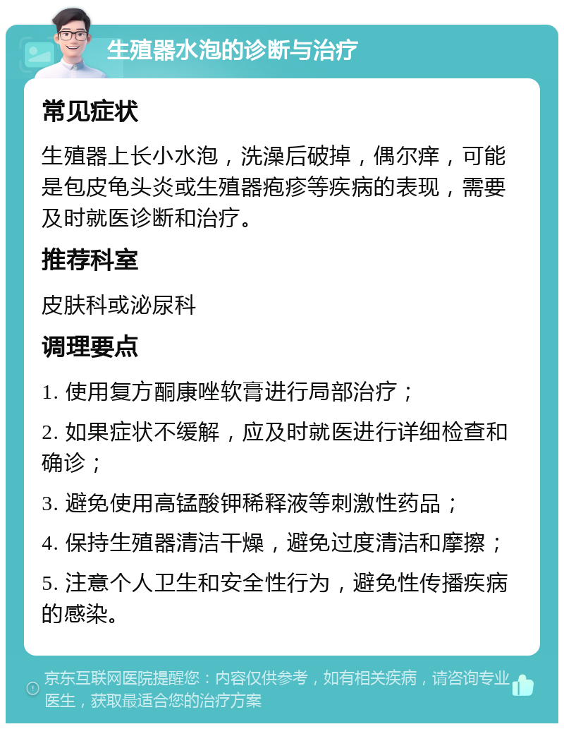 生殖器水泡的诊断与治疗 常见症状 生殖器上长小水泡，洗澡后破掉，偶尔痒，可能是包皮龟头炎或生殖器疱疹等疾病的表现，需要及时就医诊断和治疗。 推荐科室 皮肤科或泌尿科 调理要点 1. 使用复方酮康唑软膏进行局部治疗； 2. 如果症状不缓解，应及时就医进行详细检查和确诊； 3. 避免使用高锰酸钾稀释液等刺激性药品； 4. 保持生殖器清洁干燥，避免过度清洁和摩擦； 5. 注意个人卫生和安全性行为，避免性传播疾病的感染。