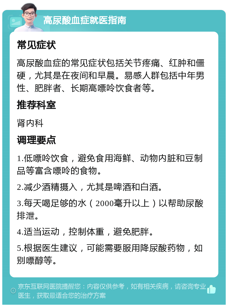 高尿酸血症就医指南 常见症状 高尿酸血症的常见症状包括关节疼痛、红肿和僵硬，尤其是在夜间和早晨。易感人群包括中年男性、肥胖者、长期高嘌呤饮食者等。 推荐科室 肾内科 调理要点 1.低嘌呤饮食，避免食用海鲜、动物内脏和豆制品等富含嘌呤的食物。 2.减少酒精摄入，尤其是啤酒和白酒。 3.每天喝足够的水（2000毫升以上）以帮助尿酸排泄。 4.适当运动，控制体重，避免肥胖。 5.根据医生建议，可能需要服用降尿酸药物，如别嘌醇等。