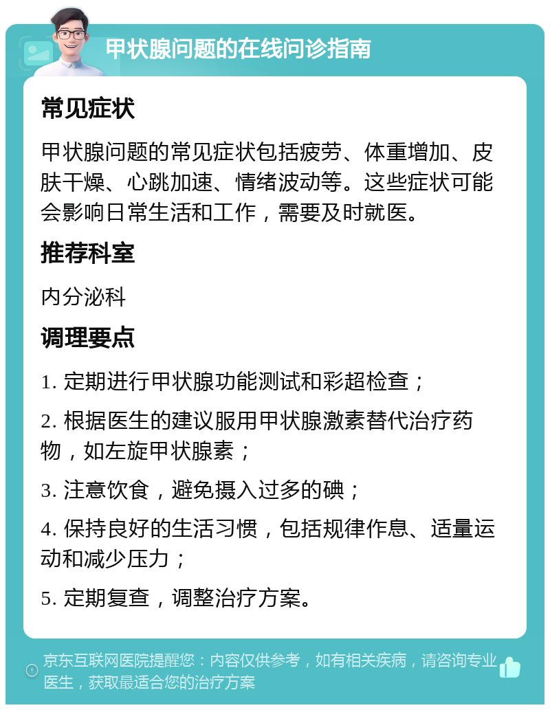 甲状腺问题的在线问诊指南 常见症状 甲状腺问题的常见症状包括疲劳、体重增加、皮肤干燥、心跳加速、情绪波动等。这些症状可能会影响日常生活和工作，需要及时就医。 推荐科室 内分泌科 调理要点 1. 定期进行甲状腺功能测试和彩超检查； 2. 根据医生的建议服用甲状腺激素替代治疗药物，如左旋甲状腺素； 3. 注意饮食，避免摄入过多的碘； 4. 保持良好的生活习惯，包括规律作息、适量运动和减少压力； 5. 定期复查，调整治疗方案。