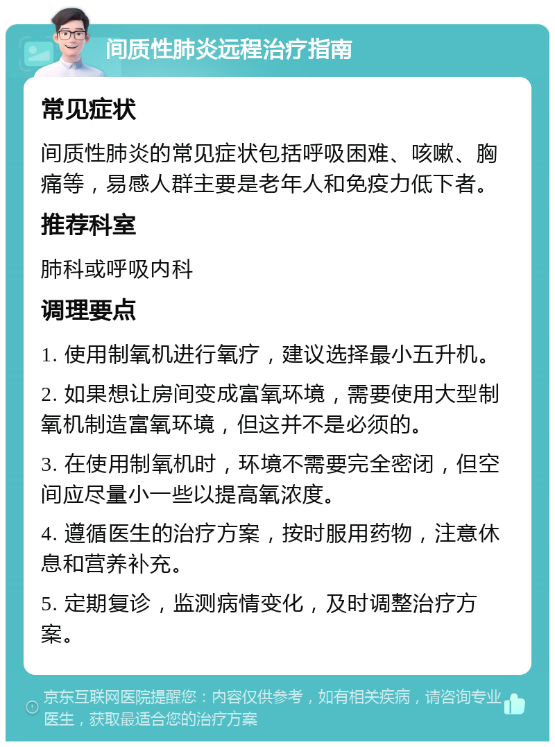 间质性肺炎远程治疗指南 常见症状 间质性肺炎的常见症状包括呼吸困难、咳嗽、胸痛等，易感人群主要是老年人和免疫力低下者。 推荐科室 肺科或呼吸内科 调理要点 1. 使用制氧机进行氧疗，建议选择最小五升机。 2. 如果想让房间变成富氧环境，需要使用大型制氧机制造富氧环境，但这并不是必须的。 3. 在使用制氧机时，环境不需要完全密闭，但空间应尽量小一些以提高氧浓度。 4. 遵循医生的治疗方案，按时服用药物，注意休息和营养补充。 5. 定期复诊，监测病情变化，及时调整治疗方案。