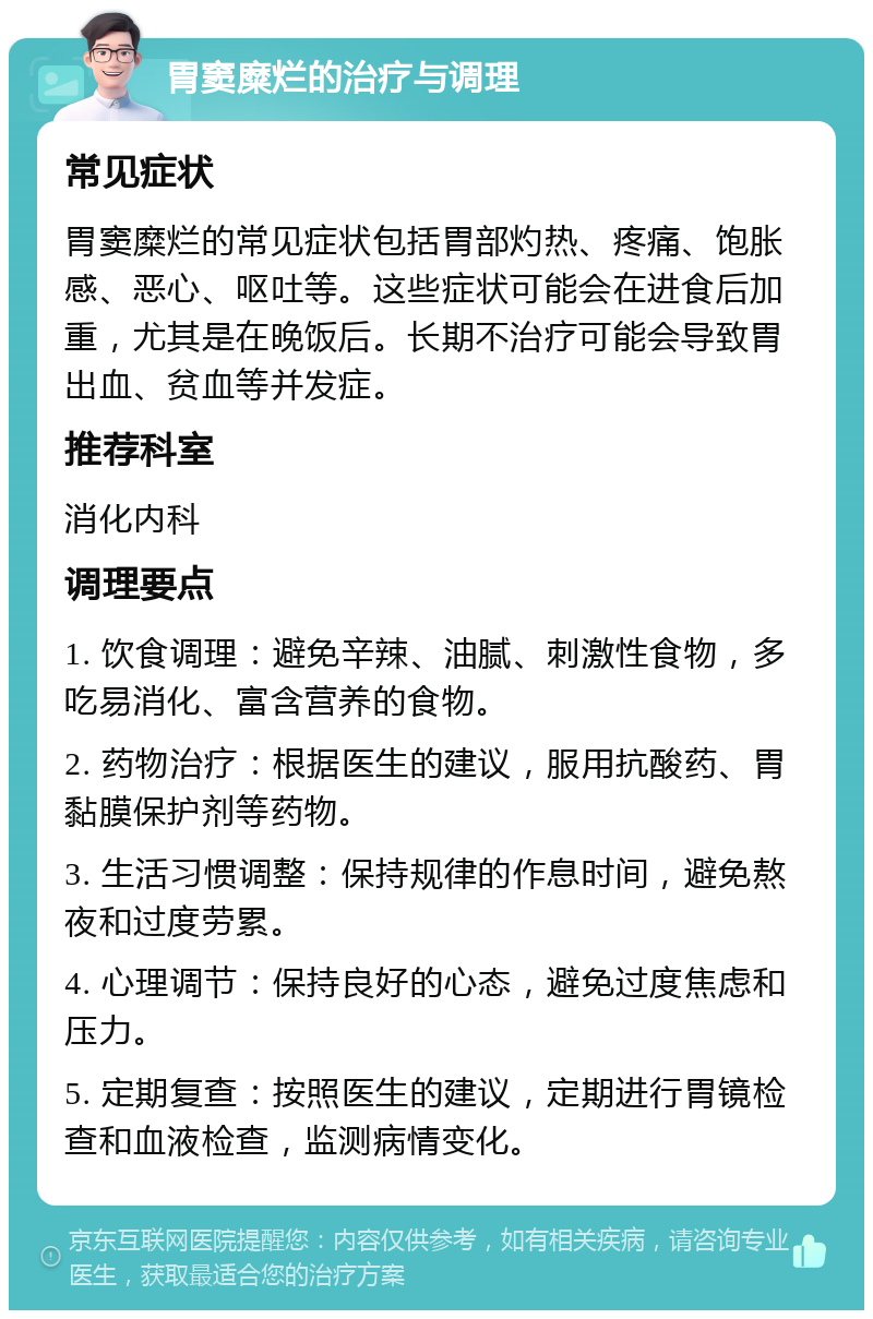 胃窦糜烂的治疗与调理 常见症状 胃窦糜烂的常见症状包括胃部灼热、疼痛、饱胀感、恶心、呕吐等。这些症状可能会在进食后加重，尤其是在晚饭后。长期不治疗可能会导致胃出血、贫血等并发症。 推荐科室 消化内科 调理要点 1. 饮食调理：避免辛辣、油腻、刺激性食物，多吃易消化、富含营养的食物。 2. 药物治疗：根据医生的建议，服用抗酸药、胃黏膜保护剂等药物。 3. 生活习惯调整：保持规律的作息时间，避免熬夜和过度劳累。 4. 心理调节：保持良好的心态，避免过度焦虑和压力。 5. 定期复查：按照医生的建议，定期进行胃镜检查和血液检查，监测病情变化。