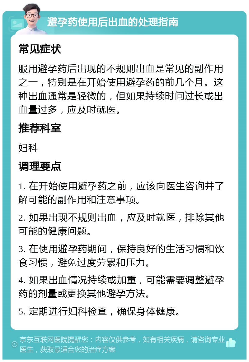 避孕药使用后出血的处理指南 常见症状 服用避孕药后出现的不规则出血是常见的副作用之一，特别是在开始使用避孕药的前几个月。这种出血通常是轻微的，但如果持续时间过长或出血量过多，应及时就医。 推荐科室 妇科 调理要点 1. 在开始使用避孕药之前，应该向医生咨询并了解可能的副作用和注意事项。 2. 如果出现不规则出血，应及时就医，排除其他可能的健康问题。 3. 在使用避孕药期间，保持良好的生活习惯和饮食习惯，避免过度劳累和压力。 4. 如果出血情况持续或加重，可能需要调整避孕药的剂量或更换其他避孕方法。 5. 定期进行妇科检查，确保身体健康。