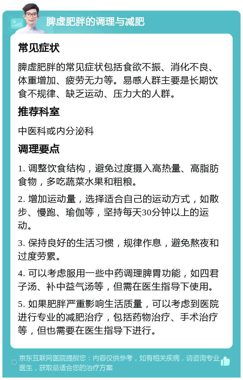 脾虚肥胖的调理与减肥 常见症状 脾虚肥胖的常见症状包括食欲不振、消化不良、体重增加、疲劳无力等。易感人群主要是长期饮食不规律、缺乏运动、压力大的人群。 推荐科室 中医科或内分泌科 调理要点 1. 调整饮食结构，避免过度摄入高热量、高脂肪食物，多吃蔬菜水果和粗粮。 2. 增加运动量，选择适合自己的运动方式，如散步、慢跑、瑜伽等，坚持每天30分钟以上的运动。 3. 保持良好的生活习惯，规律作息，避免熬夜和过度劳累。 4. 可以考虑服用一些中药调理脾胃功能，如四君子汤、补中益气汤等，但需在医生指导下使用。 5. 如果肥胖严重影响生活质量，可以考虑到医院进行专业的减肥治疗，包括药物治疗、手术治疗等，但也需要在医生指导下进行。