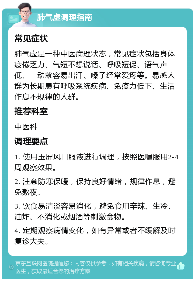 肺气虚调理指南 常见症状 肺气虚是一种中医病理状态，常见症状包括身体疲倦乏力、气短不想说话、呼吸短促、语气声低、一动就容易出汗、嗓子经常爱疼等。易感人群为长期患有呼吸系统疾病、免疫力低下、生活作息不规律的人群。 推荐科室 中医科 调理要点 1. 使用玉屏风口服液进行调理，按照医嘱服用2-4周观察效果。 2. 注意防寒保暖，保持良好情绪，规律作息，避免熬夜。 3. 饮食易清淡容易消化，避免食用辛辣、生冷、油炸、不消化或烟酒等刺激食物。 4. 定期观察病情变化，如有异常或者不缓解及时复诊大夫。