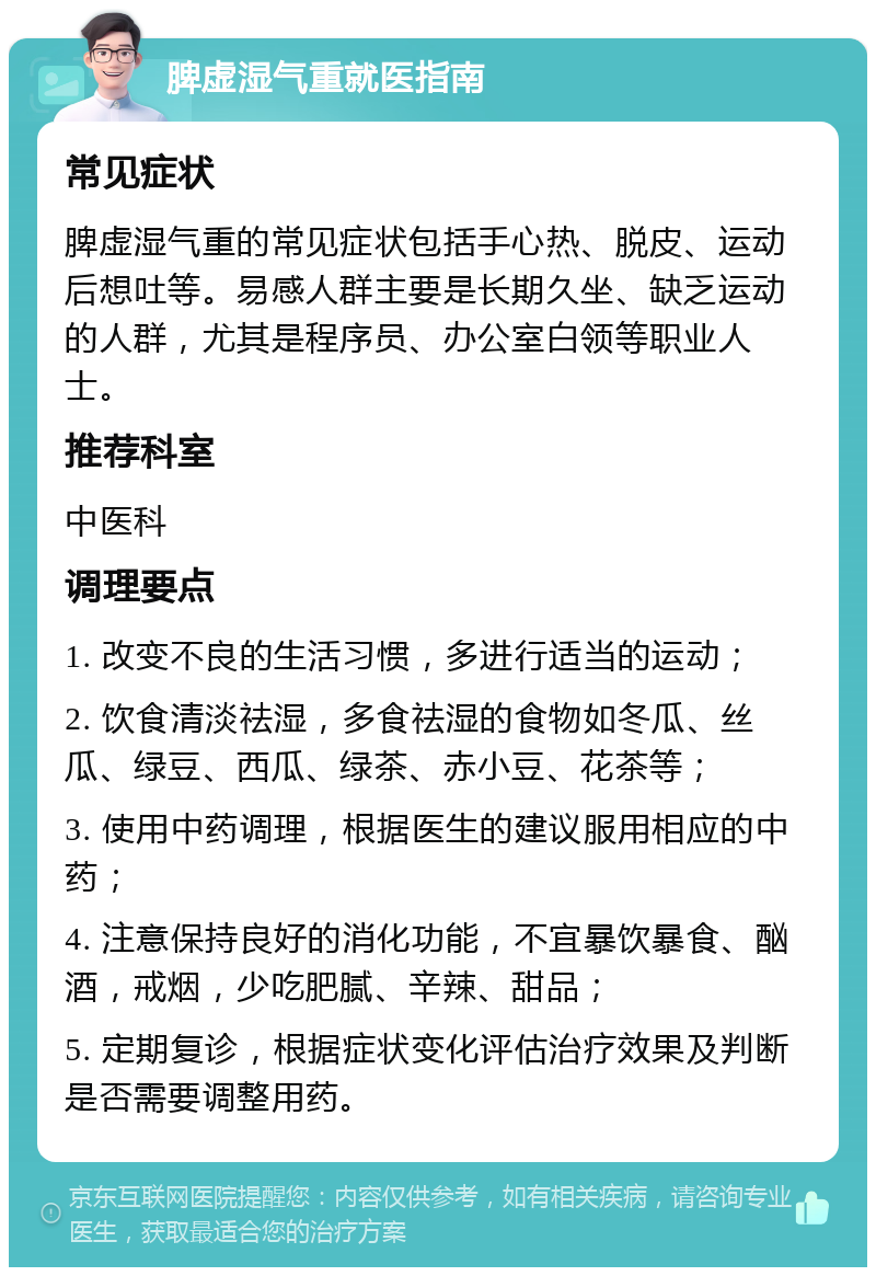 脾虚湿气重就医指南 常见症状 脾虚湿气重的常见症状包括手心热、脱皮、运动后想吐等。易感人群主要是长期久坐、缺乏运动的人群，尤其是程序员、办公室白领等职业人士。 推荐科室 中医科 调理要点 1. 改变不良的生活习惯，多进行适当的运动； 2. 饮食清淡祛湿，多食祛湿的食物如冬瓜、丝瓜、绿豆、西瓜、绿茶、赤小豆、花茶等； 3. 使用中药调理，根据医生的建议服用相应的中药； 4. 注意保持良好的消化功能，不宜暴饮暴食、酗酒，戒烟，少吃肥腻、辛辣、甜品； 5. 定期复诊，根据症状变化评估治疗效果及判断是否需要调整用药。