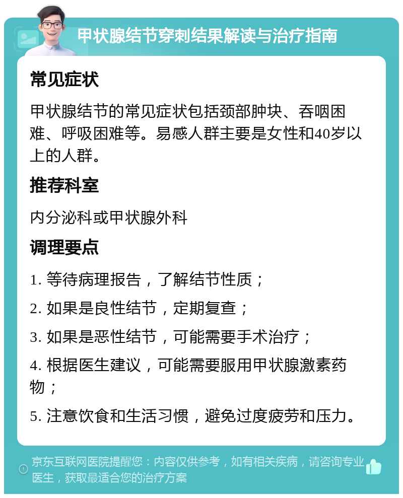 甲状腺结节穿刺结果解读与治疗指南 常见症状 甲状腺结节的常见症状包括颈部肿块、吞咽困难、呼吸困难等。易感人群主要是女性和40岁以上的人群。 推荐科室 内分泌科或甲状腺外科 调理要点 1. 等待病理报告，了解结节性质； 2. 如果是良性结节，定期复查； 3. 如果是恶性结节，可能需要手术治疗； 4. 根据医生建议，可能需要服用甲状腺激素药物； 5. 注意饮食和生活习惯，避免过度疲劳和压力。